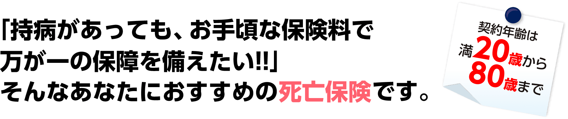 「持病があっても、お手頃な保険料で万が一の保障を備えたい!!」そんなあなたにおすすめの死亡保険です。契約年齢は満20歳から80歳まで