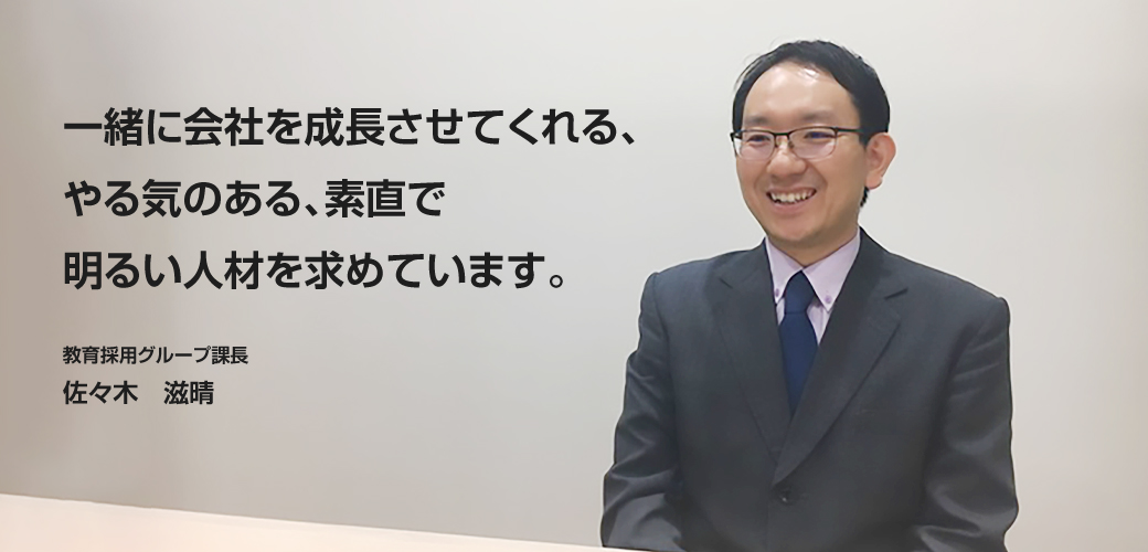 一緒に会社を成長させてくれる、やる気のある、素直で明るい人材を求めています。　採用教育グループ課長 槻木 末広