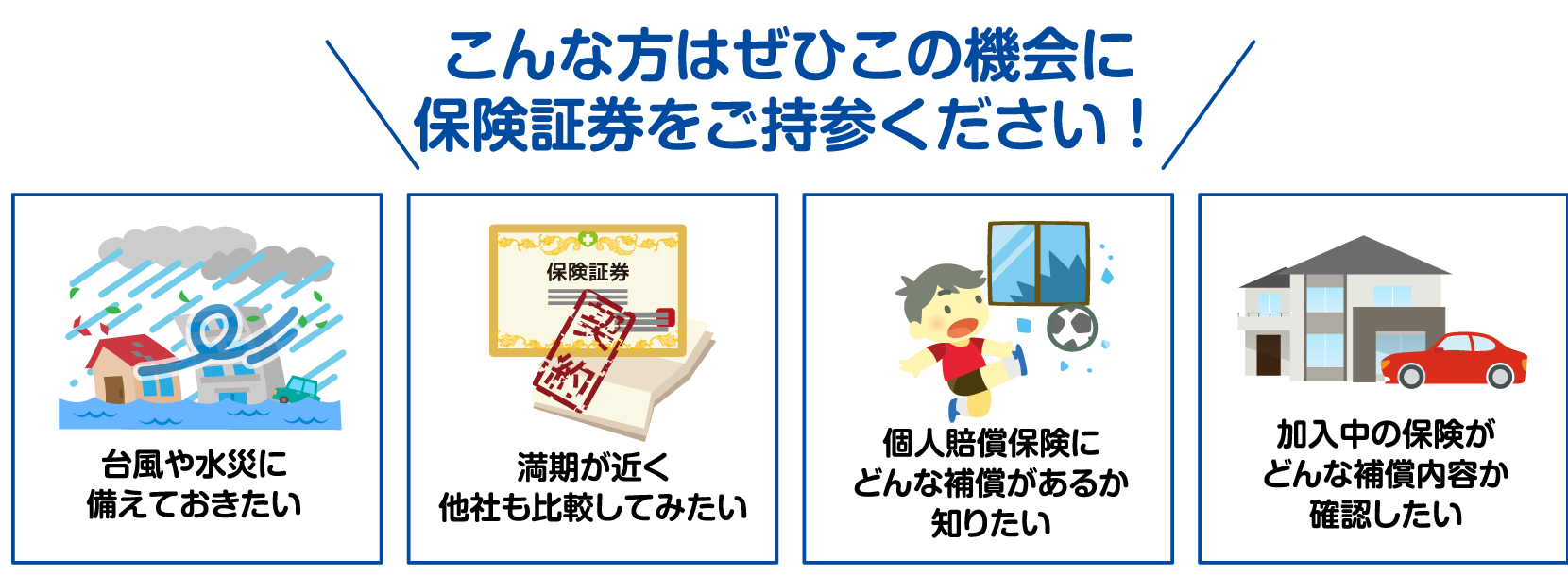 こんな方はぜひこの機会に保険証券をご持参ください！台風や水災に備えておきたい。満期が近く他社も比較してみたい。個人賠償保険にどんな補償があるか知りたい。加入中の保険がどんな補償内容か確認したい