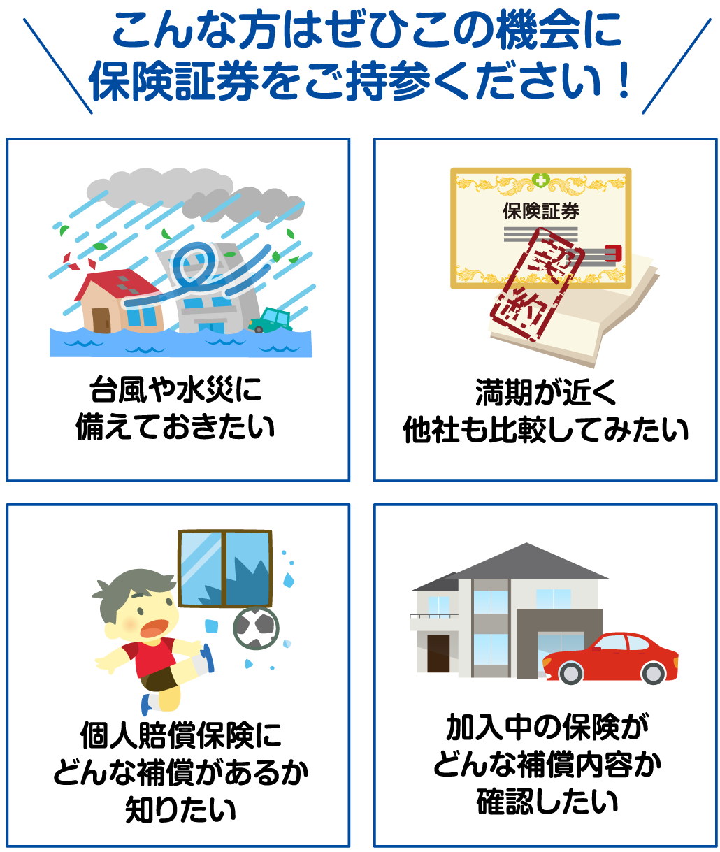 こんな方はぜひこの機会に保険証券をご持参ください！台風や水災に備えておきたい。満期が近く他社も比較してみたい。個人賠償保険にどんな補償があるか知りたい。加入中の保険がどんな補償内容か確認したい